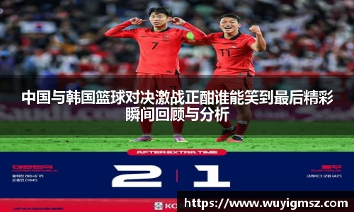 中国与韩国篮球对决激战正酣谁能笑到最后精彩瞬间回顾与分析